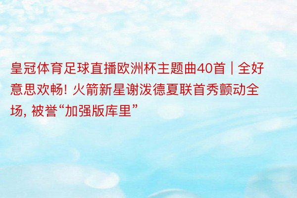 皇冠体育足球直播欧洲杯主题曲40首 | 全好意思欢畅! 火箭新星谢泼德夏联首秀颤动全场, 被誉“加强版库里”