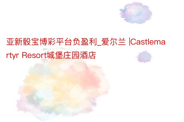 亚新骰宝博彩平台负盈利_爱尔兰 |Castlemartyr Resort城堡庄园酒店