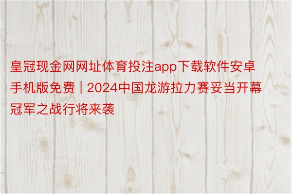 皇冠现金网网址体育投注app下载软件安卓手机版免费 | 2024中国龙游拉力赛妥当开幕 冠军之战行将来袭