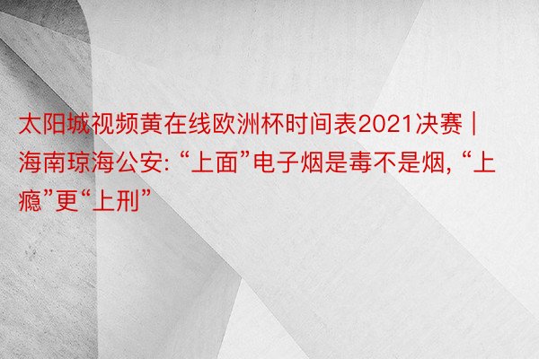 太阳城视频黄在线欧洲杯时间表2021决赛 | 海南琼海公安: “上面”电子烟是毒不是烟, “上瘾”更“上刑”