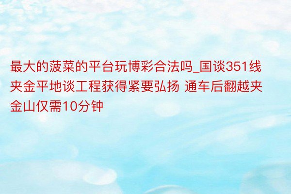 最大的菠菜的平台玩博彩合法吗_国谈351线夹金平地谈工程获得紧要弘扬 通车后翻越夹金山仅需10分钟