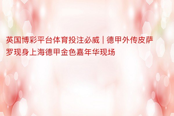 英国博彩平台体育投注必威 | 德甲外传皮萨罗现身上海德甲金色嘉年华现场