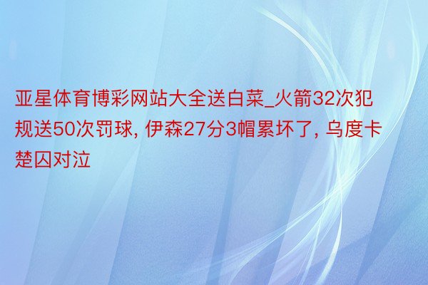 亚星体育博彩网站大全送白菜_火箭32次犯规送50次罚球, 伊森27分3帽累坏了, 乌度卡楚囚对泣