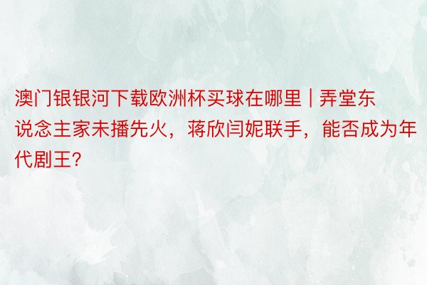 澳门银银河下载欧洲杯买球在哪里 | 弄堂东说念主家未播先火，蒋欣闫妮联手，能否成为年代剧王？