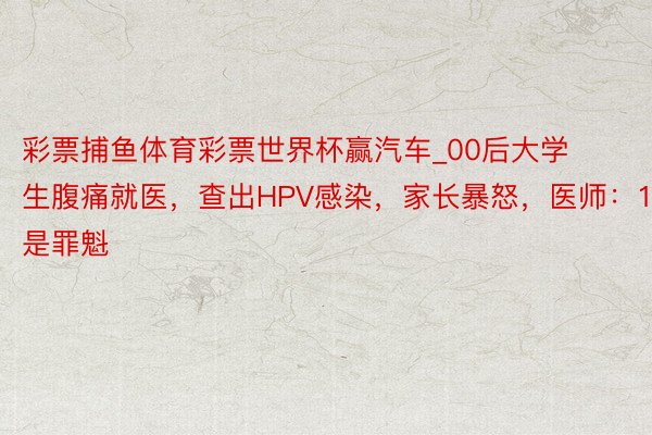 彩票捕鱼体育彩票世界杯赢汽车_00后大学生腹痛就医，查出HPV感染，家长暴怒，医师：1事是罪魁