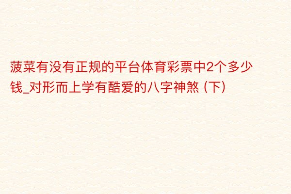 菠菜有没有正规的平台体育彩票中2个多少钱_对形而上学有酷爱的八字神煞 (下)