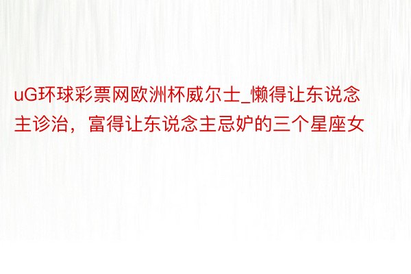 uG环球彩票网欧洲杯威尔士_懒得让东说念主诊治，富得让东说念主忌妒的三个星座女