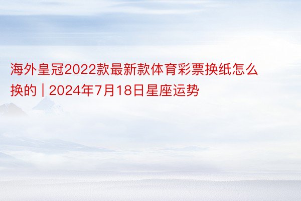 海外皇冠2022款最新款体育彩票换纸怎么换的 | 2024年7月18日星座运势