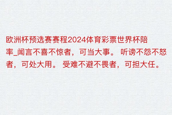 欧洲杯预选赛赛程2024体育彩票世界杯陪率_闻言不喜不惊者，可当大事。 听谤不怨不怒者，可处大用。 受难不避不畏者，可担大任。