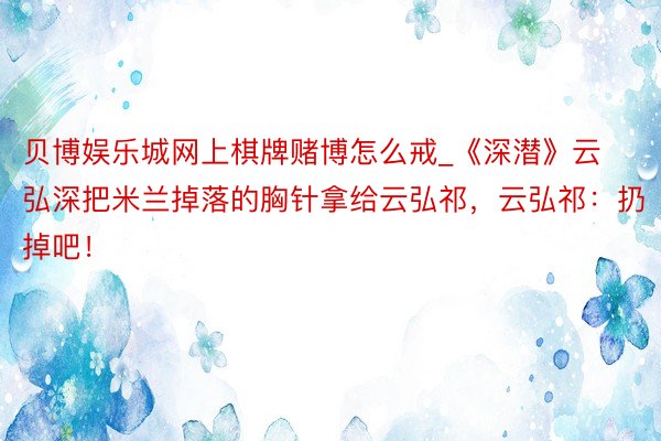 贝博娱乐城网上棋牌赌博怎么戒_《深潜》云弘深把米兰掉落的胸针拿给云弘祁，云弘祁：扔掉吧！