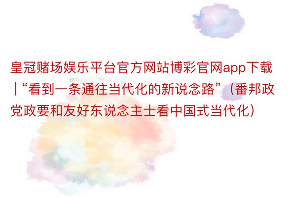 皇冠赌场娱乐平台官方网站博彩官网app下载 | “看到一条通往当代化的新说念路”（番邦政党政要和友好东说念主士看中国式当代化）