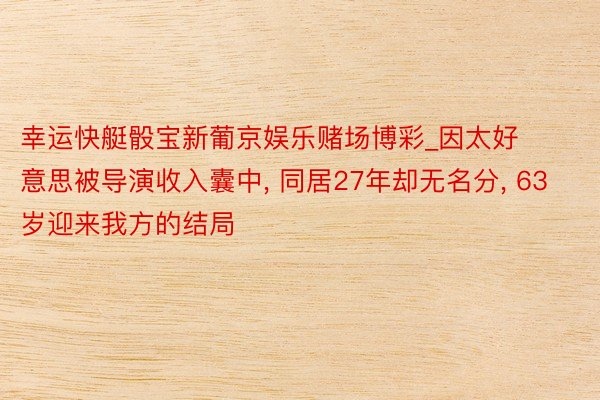 幸运快艇骰宝新葡京娱乐赌场博彩_因太好意思被导演收入囊中, 同居27年却无名分, 63岁迎来我方的结局