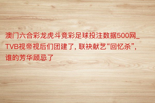 澳门六合彩龙虎斗竞彩足球投注数据500网_TVB视帝视后们团建了, 联袂献艺“回忆杀”, 谁的芳华顾忌了