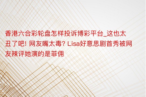 香港六合彩轮盘怎样投诉博彩平台_这也太丑了吧! 网友嘴太毒? Lisa好意思剧首秀被网友辣评她演的是菲佣