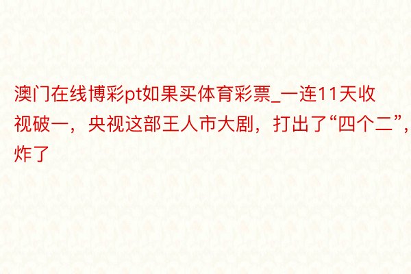 澳门在线博彩pt如果买体育彩票_一连11天收视破一，央视这部王人市大剧，打出了“四个二”，炸了