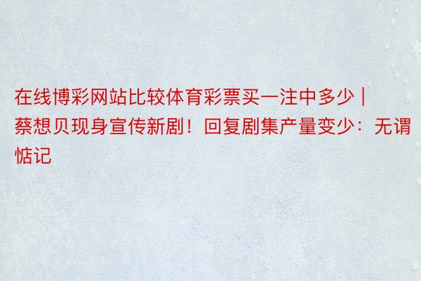 在线博彩网站比较体育彩票买一注中多少 | 蔡想贝现身宣传新剧！回复剧集产量变少：无谓惦记