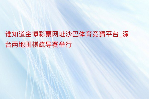 谁知道金博彩票网址沙巴体育竞猜平台_深台两地围棋疏导赛举行