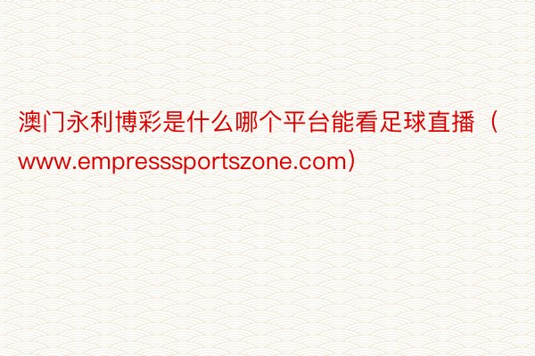 澳门永利博彩是什么哪个平台能看足球直播（www.empresssportszone.com）