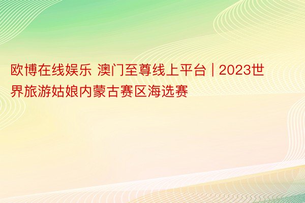 欧博在线娱乐 澳门至尊线上平台 | 2023世界旅游姑娘内蒙古赛区海选赛