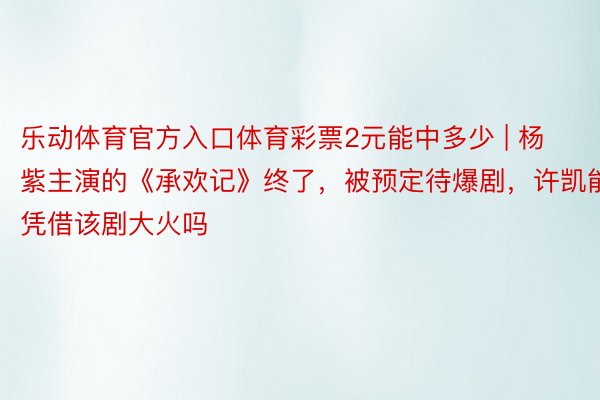 乐动体育官方入口体育彩票2元能中多少 | 杨紫主演的《承欢记》终了，被预定待爆剧，许凯能凭借该剧大火吗