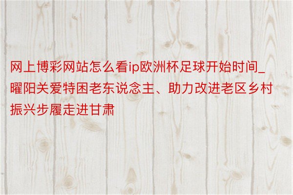 网上博彩网站怎么看ip欧洲杯足球开始时间_曜阳关爱特困老东说念主、助力改进老区乡村振兴步履走进甘肃