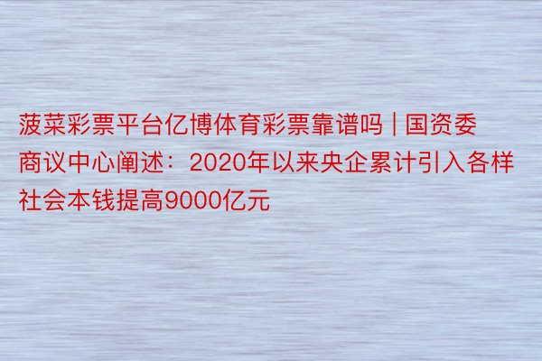 菠菜彩票平台亿博体育彩票靠谱吗 | 国资委商议中心阐述:2020年以来央企累计引入各样社会本钱提高9000亿元