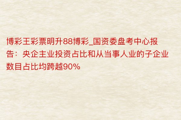 博彩王彩票明升88博彩_国资委盘考中心报告:央企主业投资占比和从当事人业的子企业数目占比均跨越90%