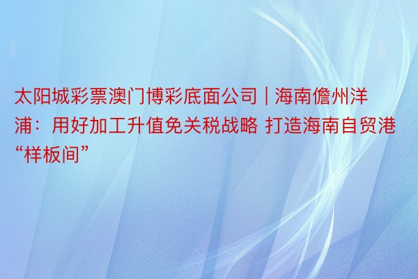 太阳城彩票澳门博彩底面公司 | 海南儋州洋浦:用好加工升值免关税战略 打造海南自贸港“样板间”