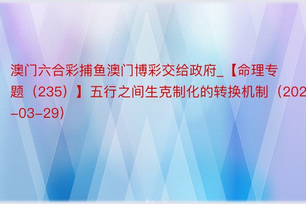 澳门六合彩捕鱼澳门博彩交给政府_【命理专题(235)】五行之间生克制化的转换机制(2025-03-29)