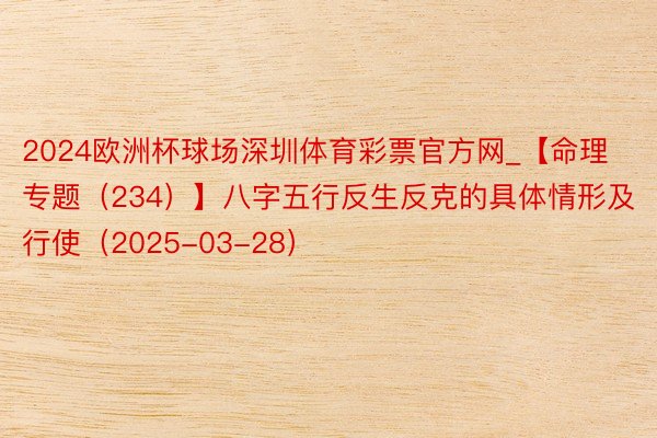 2024欧洲杯球场深圳体育彩票官方网_【命理专题(234)】八字五行反生反克的具体情形及行使(2025-03-28)